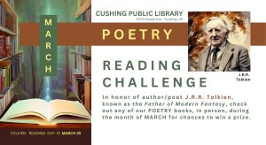 Cushing Public Library March Poetry Reading Challenge In honor of author/poet J.R.R. Tolkien, known as the Father of Modern Fantasy, check out any of our POETRY books during the month of MARCH for chances to win a prize. Reading Day is March 25.