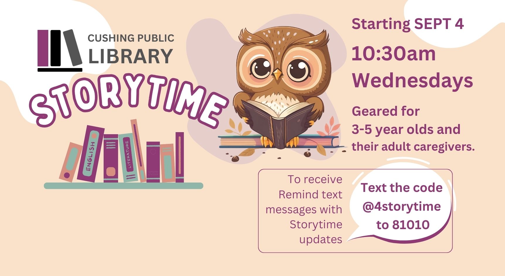 Starting SEPT 4 Cushing Public Library Storytime 10:30am Wednesdays Geared for 3-5 year olds and their adult caregivers. To receive Remind text messages with Storytime updates text the code @4storytime to 81010.