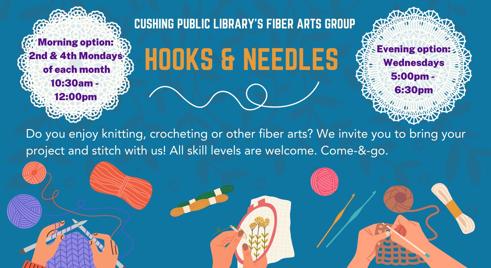 Cushing Public Library's Fiber Arts Group 'Hooks & Needles" Do you enjoy knitting, crocheting or other fiber arts? We invite you to bring your project and stitch with us! All skill levels are welcome. Come-&-go. Morning option: 2nd and 4th Mondays of each month,10:30am-12:00pm. Evening option: Wednesdays, 5:00pm-6:30pm.