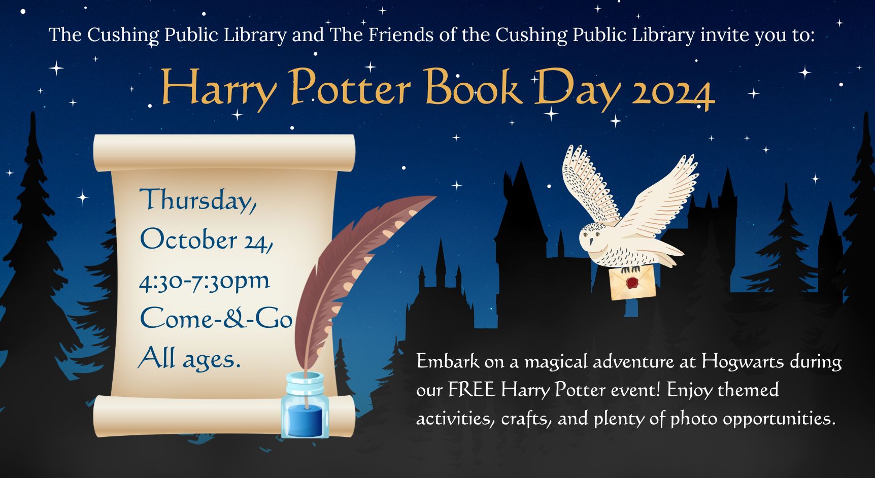 The Cushing Public Library and the Friends of the Cushing Public Library invite you to: Harry Potter Book Day 2024. Thursday, October24, 4:30-7:30pm. Come-&-Go. All ages. Embark on a magical adventure at Hogwarts during our Free Harry Potter event! Enjoy themed activities, crafts, and plenty of photo opportunities.